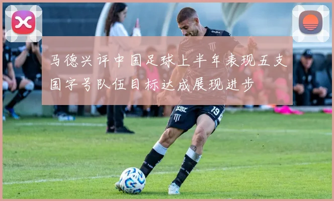 马德兴评中国足球上半年表现五支国字号队伍目标达成展现进步
