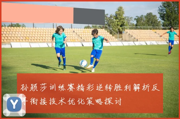 孙颖莎训练赛精彩逆转胜利解析反手衔接技术优化策略探讨