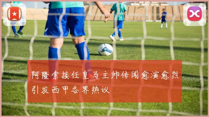 阿隆索接任皇马主帅传闻愈演愈烈引发西甲各界热议