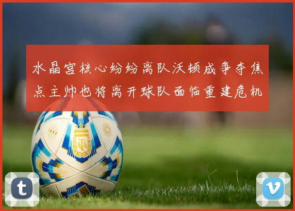 水晶宫核心纷纷离队沃顿成争夺焦点主帅也将离开球队面临重建危机