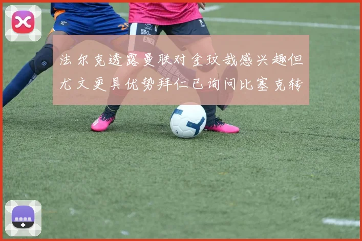 法尔克透露曼联对金玟哉感兴趣但尤文更具优势拜仁已询问比塞克转会情况