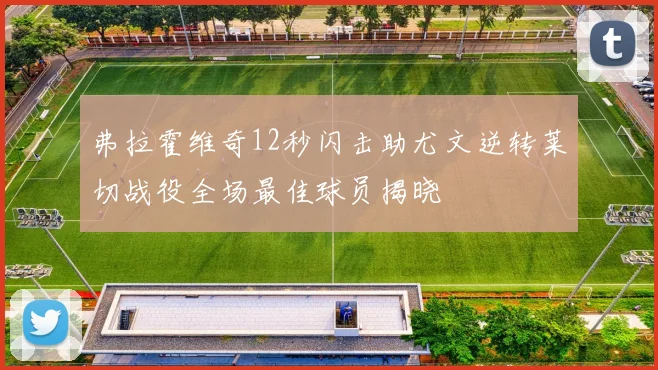 弗拉霍维奇12秒闪击助尤文逆转莱切战役全场最佳球员揭晓