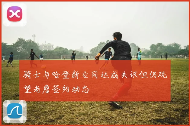 骑士与哈登新合同达成共识但仍观望老詹签约动态