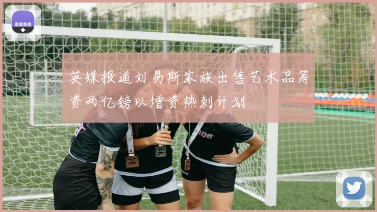英媒报道刘易斯家族出售艺术品筹资两亿镑以增资热刺计划