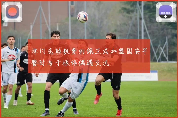 津门虎助教费利佩正式加盟国安早餐时与于根伟偶遇交流