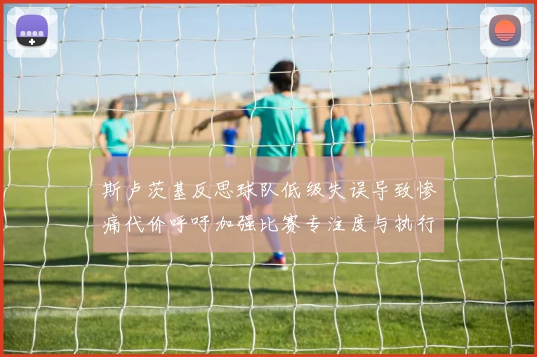 斯卢茨基反思球队低级失误导致惨痛代价呼吁加强比赛专注度与执行力