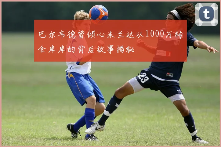 巴尔韦德曾倾心米兰达以1000万转会库库的背后故事揭秘