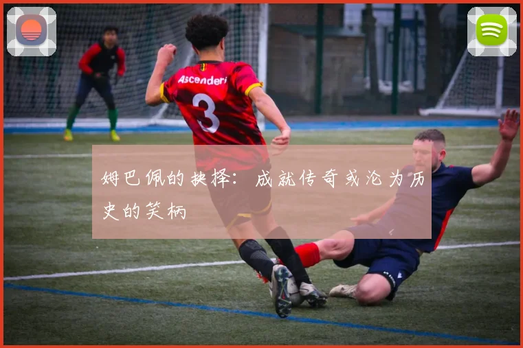 姆巴佩的抉择：成就传奇或沦为历史的笑柄