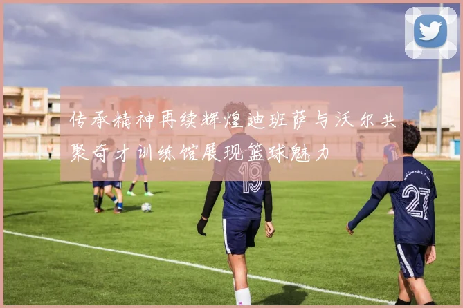 传承精神再续辉煌迪班萨与沃尔共聚奇才训练馆展现篮球魅力