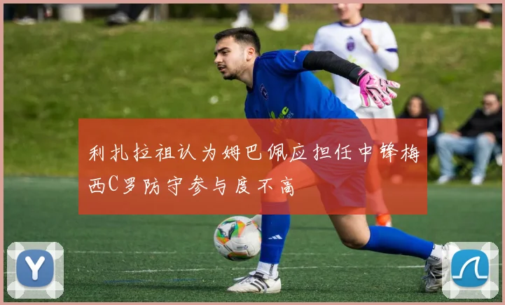 利扎拉祖认为姆巴佩应担任中锋梅西C罗防守参与度不高